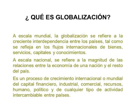 ¿ QUÉ ES GLOBALIZACIÓN? A escala mundial, la globalización se refiere a la creciente interdependencia entre los países, tal como se refleja en los.