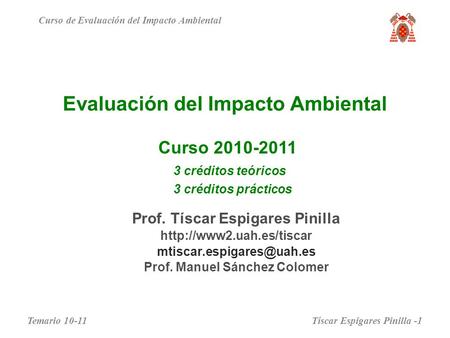 Evaluación del Impacto Ambiental Curso 2010-2011 Curso de Evaluación del Impacto Ambiental 3 créditos teóricos 3 créditos prácticos Prof. Tíscar Espigares.