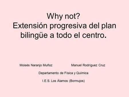 Why not? Extensión progresiva del plan bilingüe a todo el centro. Moisés Naranjo MuñozManuel Rodríguez Cruz Departamento de Física y Química I.E.S. Los.