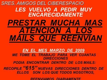 SRES. AMIGOS DEL CIBERESPACIO LES VUELVO A PEDIR MUY ENCARECIDAMENTE PRESTAR MUCHA MAS ATENCION A LOS MAILS QUE REENVIAN EN EL MES MARZO DE 2009 ME TOME.