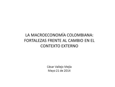 LA MACROECONOMÍA COLOMBIANA: FORTALEZAS FRENTE AL CAMBIO EN EL CONTEXTO EXTERNO César Vallejo Mejía Mayo 21 de 2014.
