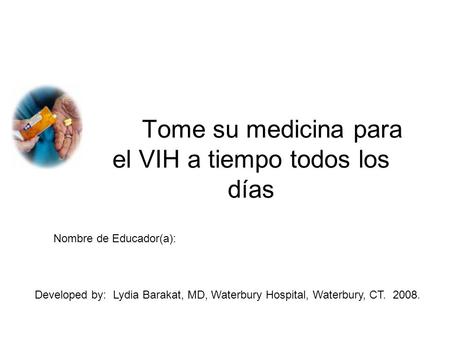 Tome su medicina para el VIH a tiempo todos los días Nombre de Educador(a): Developed by: Lydia Barakat, MD, Waterbury Hospital, Waterbury, CT. 2008.