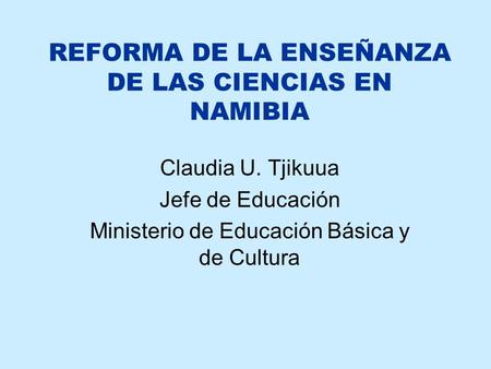 REFORMA DE LA ENSEÑANZA DE LAS CIENCIAS EN NAMIBIA Claudia U. Tjikuua Jefe de Educación Ministerio de Educación Básica y de Cultura.