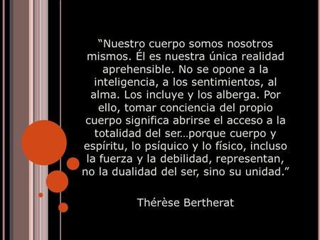 “Nuestro cuerpo somos nosotros mismos. Él es nuestra única realidad aprehensible. No se opone a la inteligencia, a los sentimientos, al alma. Los incluye.