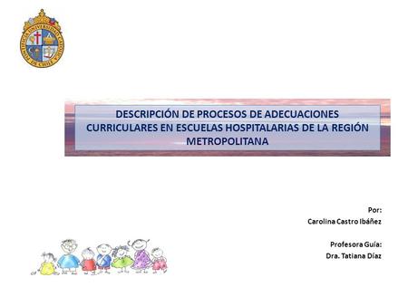 DESCRIPCIÓN DE PROCESOS DE ADECUACIONES CURRICULARES EN ESCUELAS HOSPITALARIAS DE LA REGIÓN METROPOLITANA Por: Carolina Castro Ibáñez Profesora Guía: Dra.