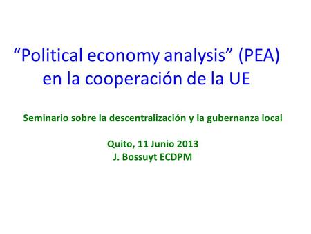 “Political economy analysis” (PEA) en la cooperación de la UE Seminario sobre la descentralización y la gubernanza local Quito, 11 Junio 2013 J. Bossuyt.