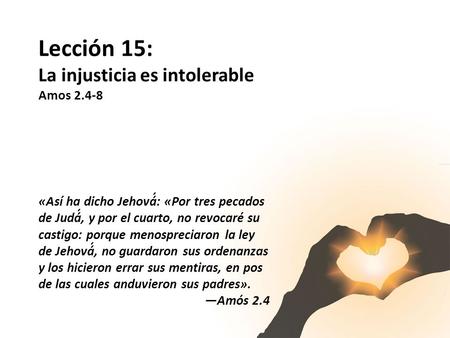 Lección 15: La injusticia es intolerable Amos 2.4-8 «Así ha dicho Jehová́: «Por tres pecados de Judá́, y por el cuarto, no revocaré su castigo: porque.
