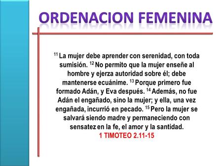 ORDENACION FEMENINA 11 La mujer debe aprender con serenidad, con toda sumisión. 12 No permito que la mujer enseñe al hombre y ejerza autoridad sobre él;