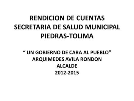 RENDICION DE CUENTAS SECRETARIA DE SALUD MUNICIPAL PIEDRAS-TOLIMA “ UN GOBIERNO DE CARA AL PUEBLO” ARQUIMEDES AVILA RONDON ALCALDE 2012-2015.