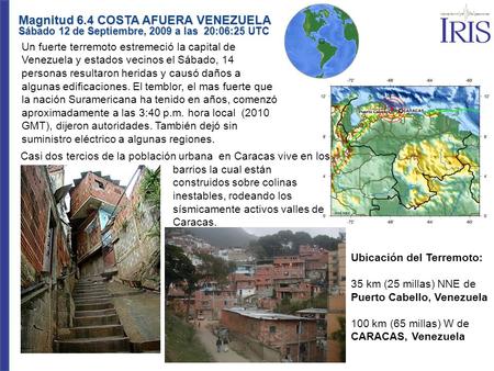 Magnitud 6.4 COSTA AFUERA VENEZUELA Sábado 12 de Septiembre, 2009 a las 20:06:25 UTC Un fuerte terremoto estremeció la capital de Venezuela y estados vecinos.