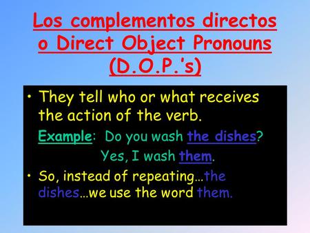 Los complementos directos o Direct Object Pronouns (D.O.P.’s) They tell who or what receives the action of the verb. Example: Do you wash the dishes? Yes,