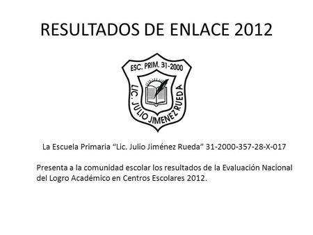 RESULTADOS DE ENLACE 2012 La Escuela Primaria “Lic. Julio Jiménez Rueda” 31-2000-357-28-X-017 Presenta a la comunidad escolar los resultados de la Evaluación.