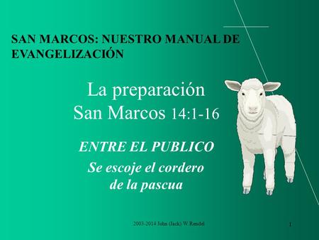 2003-2014 John (Jack) W Rendel 1 La preparación San Marcos 14:1-16 ENTRE EL PUBLICO Se escoje el cordero de la pascua SAN MARCOS: NUESTRO MANUAL DE EVANGELIZACIÓN.