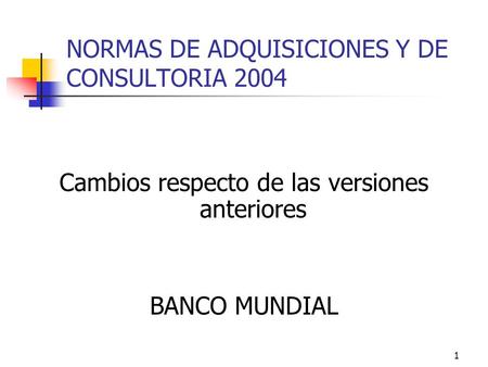 1 NORMAS DE ADQUISICIONES Y DE CONSULTORIA 2004 Cambios respecto de las versiones anteriores BANCO MUNDIAL.