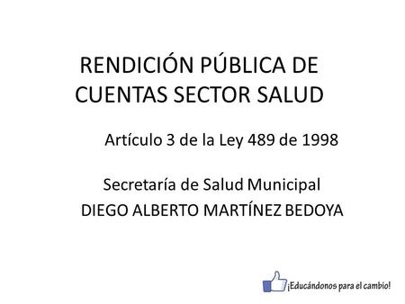 RENDICIÓN PÚBLICA DE CUENTAS SECTOR SALUD Secretaría de Salud Municipal DIEGO ALBERTO MARTÍNEZ BEDOYA Artículo 3 de la Ley 489 de 1998.