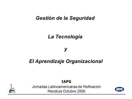 IAPG Jornadas Latinoamericanas de Refinación Mendoza Octubre 2006 Gestión de la Seguridad La Tecnología y El Aprendizaje Organizacional.