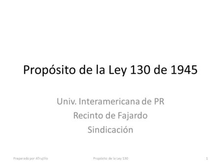 Propósito de la Ley 130 de 1945 Univ. Interamericana de PR Recinto de Fajardo Sindicación Preparado por ATrujilloPropósito de la Ley 1301.