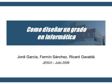 Como diseñar un grado en informática Jordi García, Fermín Sánchez, Ricard Gavaldà JENUI – Julio 2006.