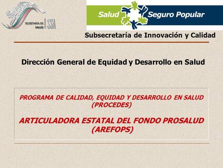 PROGRAMA DE CALIDAD, EQUIDAD Y DESARROLLO EN SALUD (PROCEDES) ARTICULADORA ESTATAL DEL FONDO PROSALUD (AREFOPS) Subsecretaría de Innovación y Calidad Dirección.