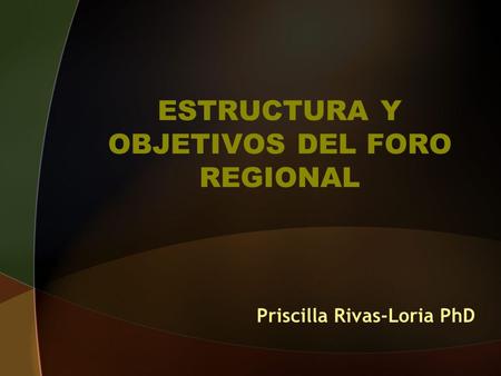 ESTRUCTURA Y OBJETIVOS DEL FORO REGIONAL Priscilla Rivas-Loria PhD.