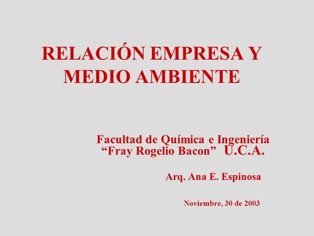 RELACIÓN EMPRESA Y MEDIO AMBIENTE Facultad de Química e Ingeniería “Fray Rogelio Bacon” U.C.A. Arq. Ana E. Espinosa Noviembre, 30 de 2003.