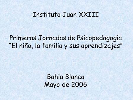 Instituto Juan XXIII Primeras Jornadas de Psicopedagogía “El niño, la familia y sus aprendizajes” Bahía Blanca Mayo de 2006.