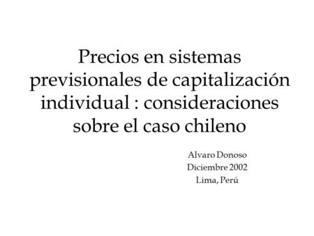 Precios en sistemas previsionales de capitalización individual : consideraciones sobre el caso chileno Alvaro Donoso Diciembre 2002 Lima, Perú.