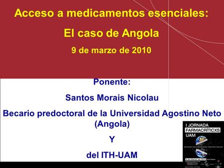 Santos Nicolau– ITH / UAM Acceso a medicamentos esenciales: El caso de Angola 9 de marzo de 2010 Ponente: Santos Morais Nicolau Becario predoctoral de.