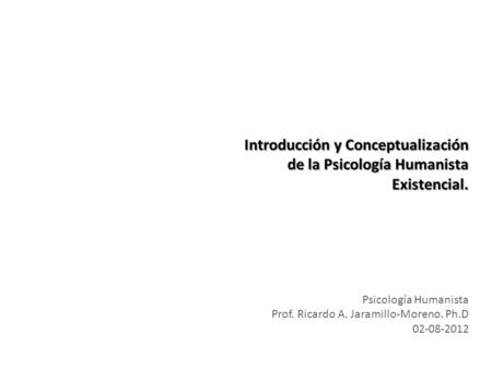 Introducción y Conceptualización de la Psicología Humanista Existencial. Prof. Ricardo A. Jaramillo-Moreno. Ph.D 02-08-2012.