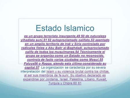 Estado Islamico es un grupo terrorista insurgente,49 50 de naturaleza yihadista suní,51 52 autoproclamado califato,53 asentado en un amplio territorio.