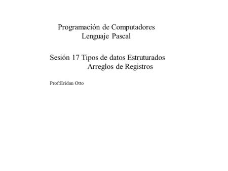 Sesión 17 Tipos de datos Estruturados Arreglos de Registros Prof:Eridan Otto Programación de Computadores Lenguaje Pascal.