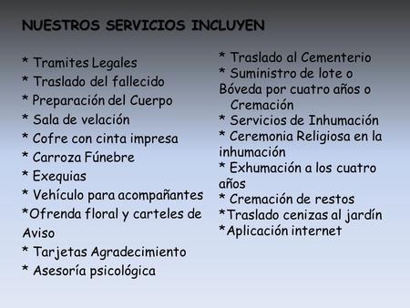NUESTROS SERVICIOS INCLUYEN * Tramites Legales * Traslado del fallecido * Preparación del Cuerpo * Sala de velación * Cofre con cinta impresa * Carroza.