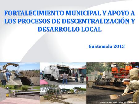 FORTALECIMIENTO MUNICIPAL Y APOYO A LOS PROCESOS DE DESCENTRALIZACIÓN Y DESARROLLO LOCAL Guatemala 2013.