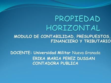 PROPIEDAD HORIZONTAL MODULO DE CONTABILIDAD, PRESUPUESTOS, FINANCIERO Y TRIBUTARIO DOCENTE: Universidad Militar Nueva Granada ERIKA MARIA PEREZ DUSSAN.