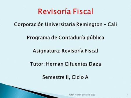 Revisoría Fiscal Corporación Universitaria Remington – Cali Programa de Contaduría pública Asignatura: Revisoría Fiscal Tutor: Hernán Cifuentes Daza Semestre.
