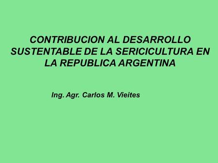 CONTRIBUCION AL DESARROLLO SUSTENTABLE DE LA SERICICULTURA EN LA REPUBLICA ARGENTINA Ing. Agr. Carlos M. Vieites.