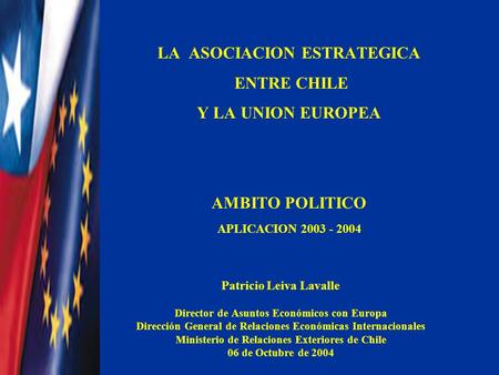 LA ASOCIACION ESTRATEGICA ENTRE CHILE Y LA UNION EUROPEA AMBITO POLITICO APLICACION 2003 - 2004 Patricio Leiva Lavalle Director de Asuntos Económicos con.