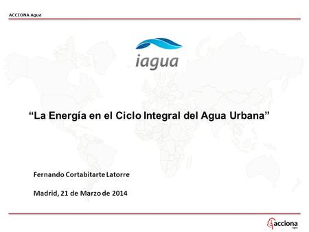 ACCIONA Agua “La Energía en el Ciclo Integral del Agua Urbana” Fernando Cortabitarte Latorre Madrid, 21 de Marzo de 2014.