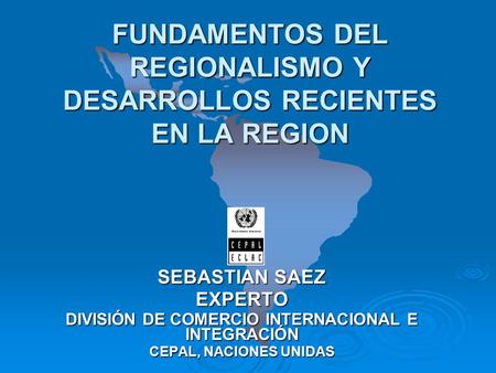 FUNDAMENTOS DEL REGIONALISMO Y DESARROLLOS RECIENTES EN LA REGION SEBASTIAN SAEZ EXPERTO DIVISIÓN DE COMERCIO INTERNACIONAL E INTEGRACIÓN CEPAL, NACIONES.
