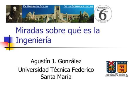 Miradas sobre qué es la Ingeniería Agustín J. González Universidad Técnica Federico Santa María.