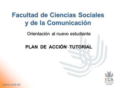 Facultad de Ciencias Sociales y de la Comunicación Orientación al nuevo estudiante PLAN DE ACCIÓN TUTORIAL www.uca.es.