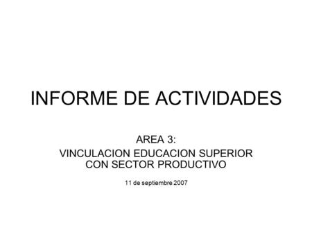 INFORME DE ACTIVIDADES AREA 3: VINCULACION EDUCACION SUPERIOR CON SECTOR PRODUCTIVO 11 de septiembre 2007.