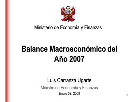 1 Balance Macroeconómico del Año 2007 Luis Carranza Ugarte Ministro de Economía y Finanzas Enero 08, 2008 Ministerio de Economía y Finanzas.