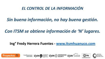 EL CONTROL DE LA INFORMACIÓN Sin buena información, no hay buena gestión. Con ITSM se obtiene información de ‘N’ lugares. Ing° Fredy Herrera Fuentes -