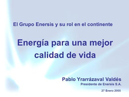 Energía para una mejor calidad de vida El Grupo Enersis y su rol en el continente Pablo Yrarrázaval Valdés Presidente de Enersis S.A. 27 Enero 2005.