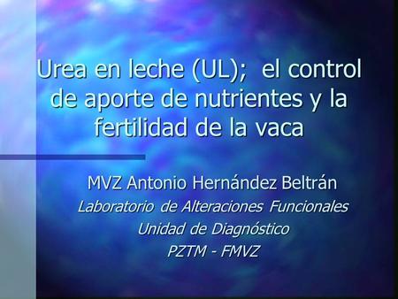 Urea en leche (UL); el control de aporte de nutrientes y la fertilidad de la vaca MVZ Antonio Hernández Beltrán Laboratorio de Alteraciones Funcionales.