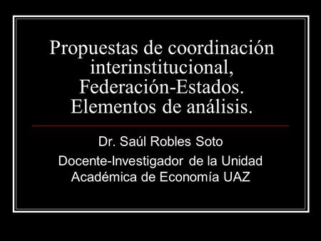 Propuestas de coordinación interinstitucional, Federación-Estados. Elementos de análisis. Dr. Saúl Robles Soto Docente-Investigador de la Unidad Académica.