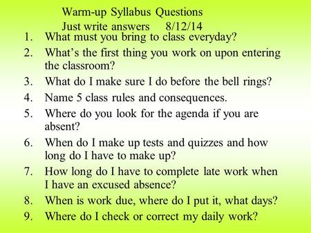 Warm-up Syllabus Questions Just write answers 8/12/14 1.What must you bring to class everyday? 2.What’s the first thing you work on upon entering the.