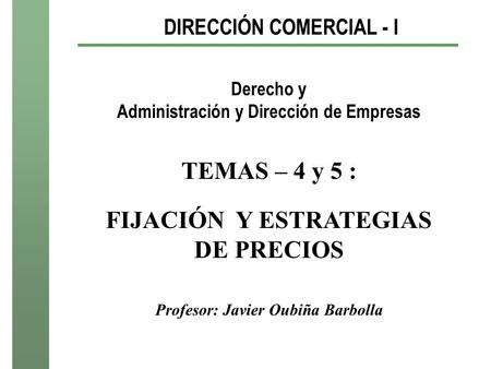 DIRECCIÓN COMERCIAL - I Derecho y Administración y Dirección de Empresas TEMAS – 4 y 5 : FIJACIÓN Y ESTRATEGIAS DE PRECIOS Profesor: Javier Oubiña Barbolla.