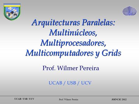 UCAB / USB / UCV Prof. Wílmer PereiraJOINCIC 2012 Arquitecturas Paralelas: Multinúcleos, Multiprocesadores, Multicomputadores y Grids Prof. Wílmer Pereira.